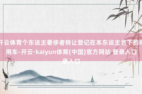 开云体育个东谈主奢侈者转让登记在本东谈主名下的乘用车-开云·kaiyun体育(中国)官方网站 登录入口
