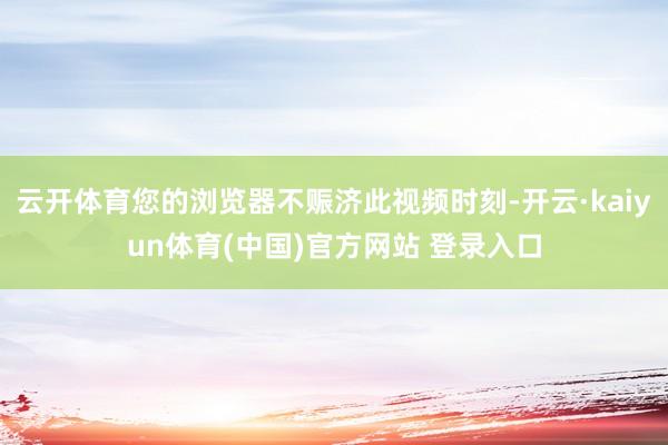 云开体育您的浏览器不赈济此视频时刻-开云·kaiyun体育(中国)官方网站 登录入口