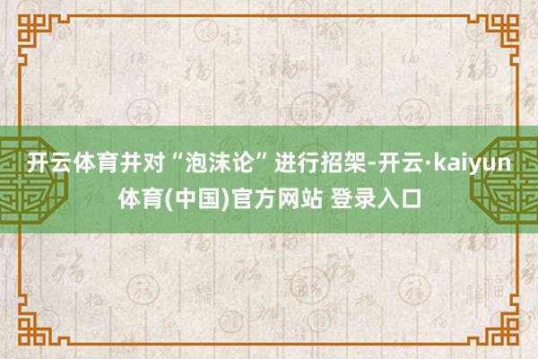 开云体育并对“泡沫论”进行招架-开云·kaiyun体育(中国)官方网站 登录入口