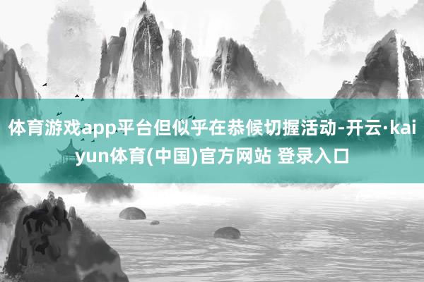 体育游戏app平台但似乎在恭候切握活动-开云·kaiyun体育(中国)官方网站 登录入口