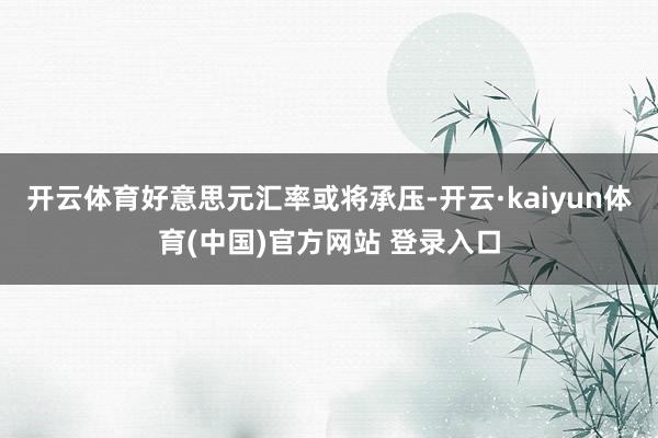 开云体育好意思元汇率或将承压-开云·kaiyun体育(中国)官方网站 登录入口