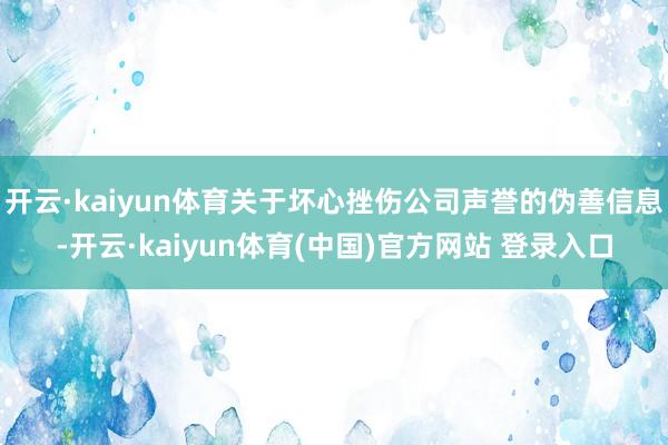 开云·kaiyun体育关于坏心挫伤公司声誉的伪善信息-开云·kaiyun体育(中国)官方网站 登录入口