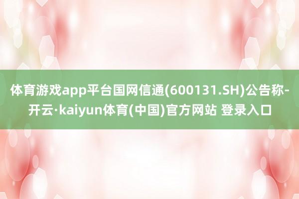 体育游戏app平台国网信通(600131.SH)公告称-开云·kaiyun体育(中国)官方网站 登录入口